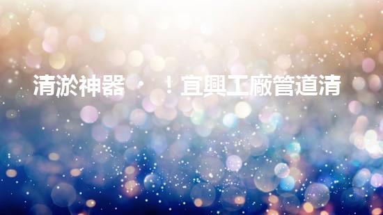 清淤神器！宜興工廠管道清淤價(jià)格揭秘，驚人優(yōu)惠等你來(lái)！ - 副本